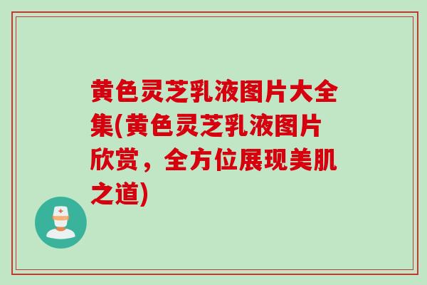 黄色灵芝乳液图片大全集(黄色灵芝乳液图片欣赏，全方位展现美肌之道)