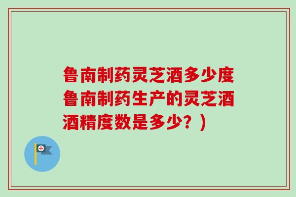 鲁南制药灵芝酒多少度鲁南制药生产的灵芝酒酒精度数是多少?) 鲁南制药灵芝酒多少度鲁南制药生产的灵芝酒酒精度数是多少?)