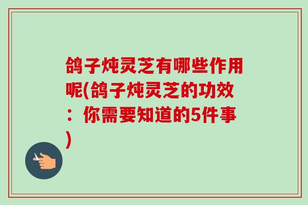 鸽子炖灵芝有哪些作用呢(鸽子炖灵芝的功效：你需要知道的5件事)
