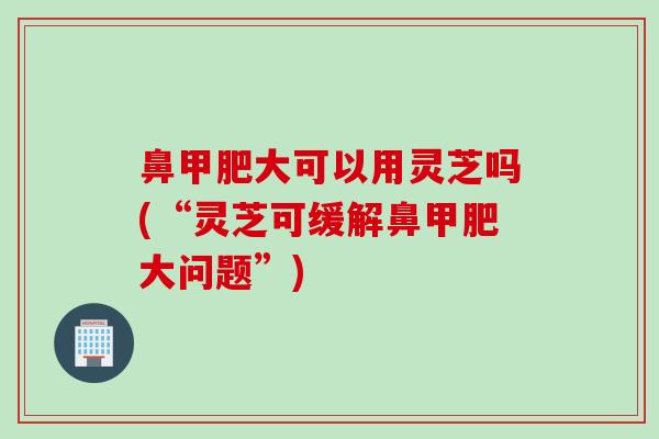 鼻甲肥大可以用灵芝吗(“灵芝可缓解鼻甲肥大问题”)