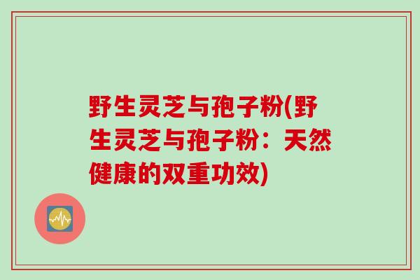 野生灵芝与孢子粉(野生灵芝与孢子粉:天然健康的双重功效) 野生灵芝与孢子粉(野生灵芝与孢子粉:天然健康的双重功效)