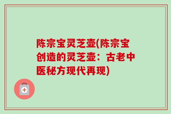 陈宗宝灵芝壶(陈宗宝创造的灵芝壶:古老中医秘方现代再现) 陈宗宝灵芝壶(陈宗宝创造的灵芝壶:古老中医秘方现代再现)