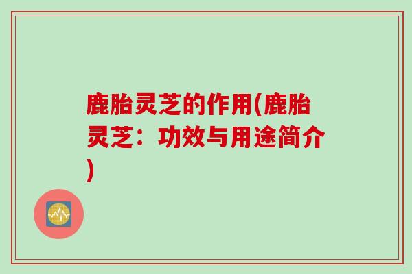 鹿胎灵芝的作用(鹿胎灵芝：功效与用途简介)