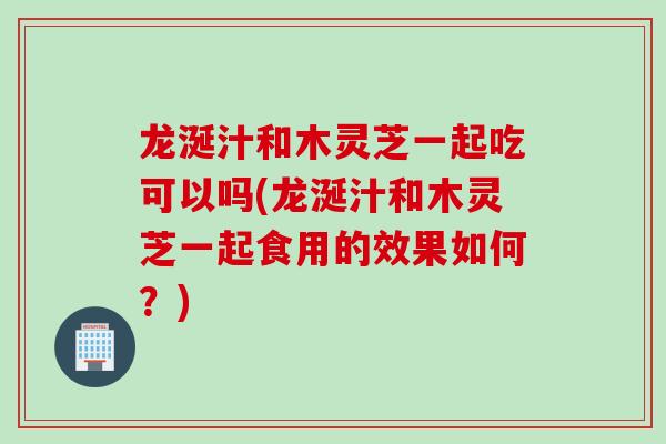 龙涎汁和木灵芝一起吃可以吗(龙涎汁和木灵芝一起食用的效果如何？)