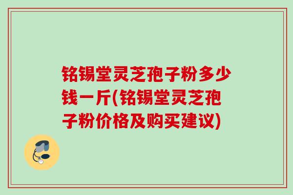 铭锡堂灵芝孢子粉多少钱一斤(铭锡堂灵芝孢子粉价格及购买建议)