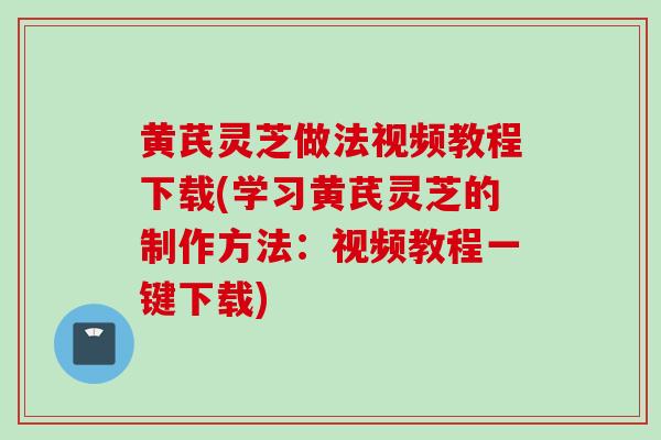 黄芪灵芝做法视频教程下载(学习黄芪灵芝的制作方法：视频教程一键下载)