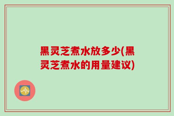 黑灵芝煮水放多少(黑灵芝煮水的用量建议)