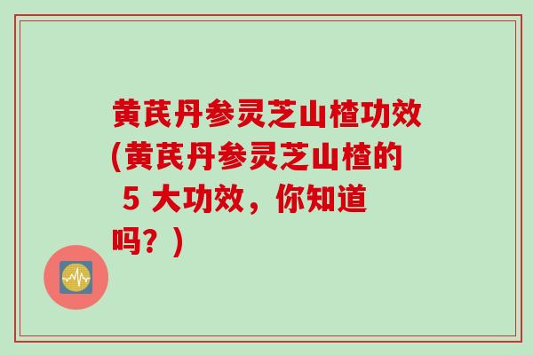 黄芪丹参灵芝山楂功效(黄芪丹参灵芝山楂的 5 大功效，你知道吗？)