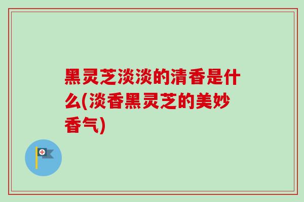 黑灵芝淡淡的清香是什么(淡香黑灵芝的美妙香气)