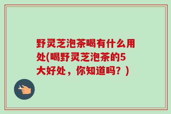 野灵芝泡茶喝有什么用处(喝野灵芝泡茶的5大好处，你知道吗？)