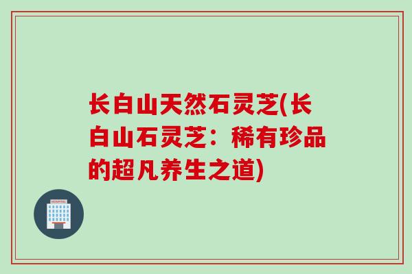 长白山天然石灵芝(长白山石灵芝：稀有珍品的超凡养生之道)