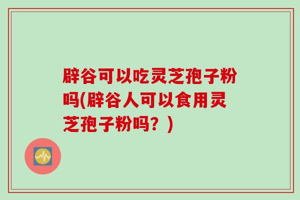 辟谷可以吃灵芝孢子粉吗(辟谷人可以食用灵芝孢子粉吗？)