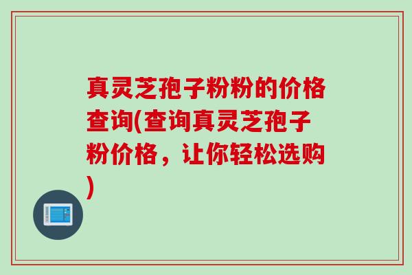 真灵芝孢子粉粉的价格查询(查询真灵芝孢子粉价格，让你轻松选购)