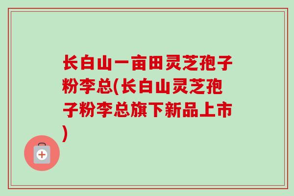 长白山一亩田灵芝孢子粉李总(长白山灵芝孢子粉李总旗下新品上市)