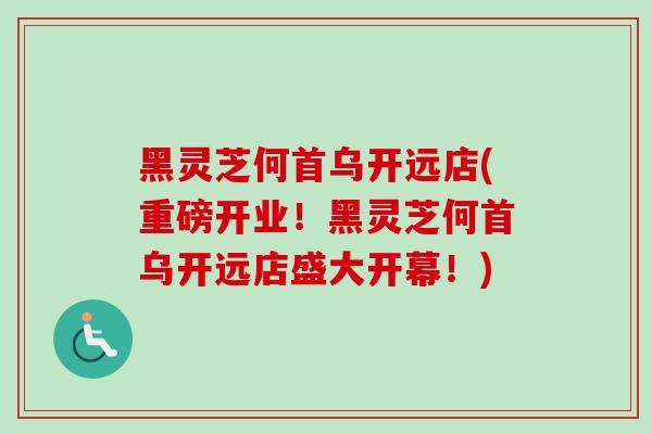 黑灵芝何首乌开远店(重磅开业！黑灵芝何首乌开远店盛大开幕！)