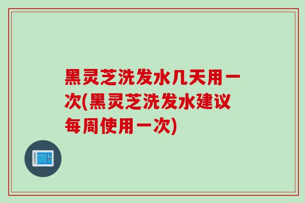 黑灵芝洗发水几天用一次(黑灵芝洗发水建议每周使用一次)