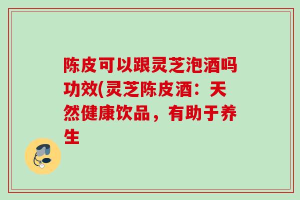 陈皮可以跟灵芝泡酒吗功效(灵芝陈皮酒:天然健康饮品,有助于养生 陈皮可以跟灵芝泡酒吗功效(灵芝陈皮酒:天然健康饮品,有助于养生