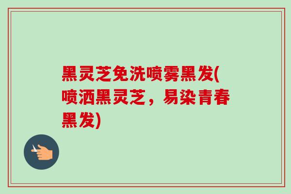 黑灵芝免洗喷雾黑发(喷洒黑灵芝，易染青春黑发)