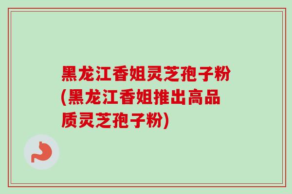黑龙江香姐灵芝孢子粉(黑龙江香姐推出高品质灵芝孢子粉)