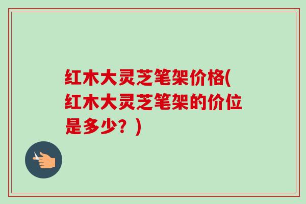 红木大灵芝笔架价格(红木大灵芝笔架的价位是多少?) 红木大灵芝笔架价格(红木大灵芝笔架的价位是多少?)