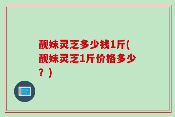 靓妹灵芝多少钱1斤(靓妹灵芝1斤价格多少？)