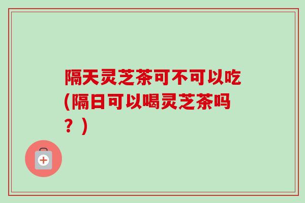 隔天灵芝茶可不可以吃(隔日可以喝灵芝茶吗？)