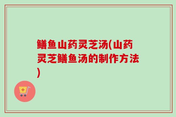 鳝鱼山药灵芝汤(山药灵芝鳝鱼汤的制作方法)