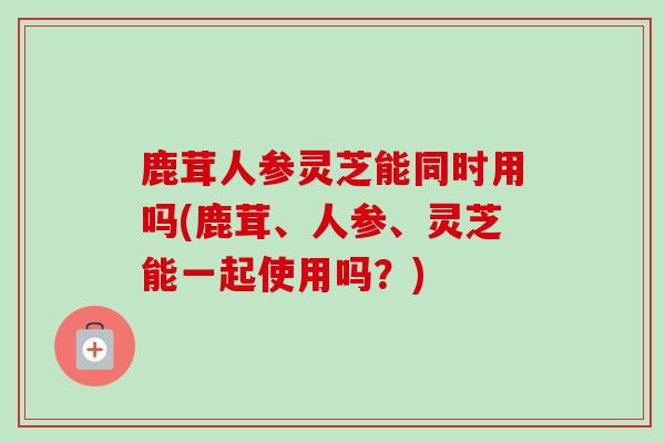 鹿茸人参灵芝能同时用吗(鹿茸、人参、灵芝能一起使用吗？)