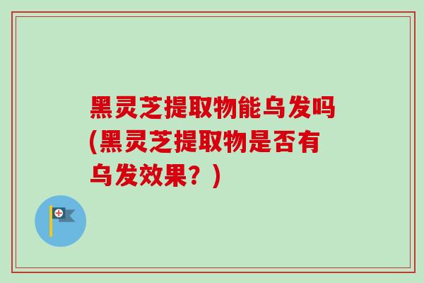 黑灵芝提取物能乌发吗(黑灵芝提取物是否有乌发效果？)