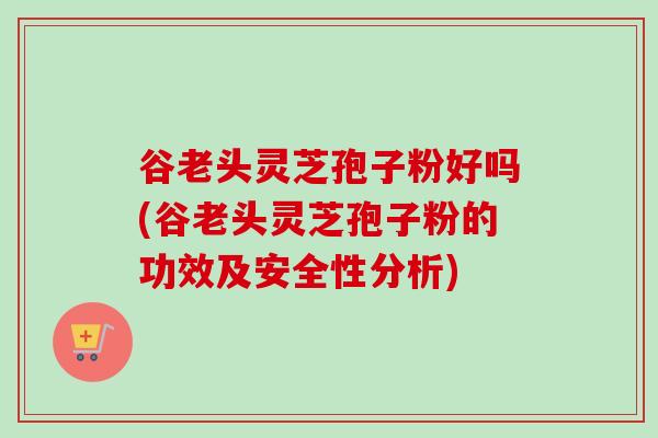 谷老头灵芝孢子粉好吗(谷老头灵芝孢子粉的功效及安全性分析) 谷老头灵芝孢子粉好吗(谷老头灵芝孢子粉的功效及安全性分析)