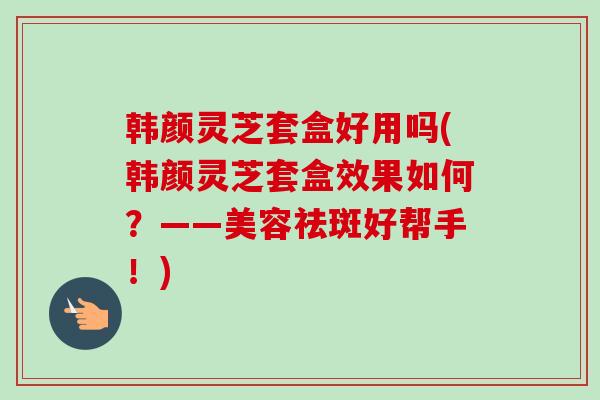 韩颜灵芝套盒好用吗(韩颜灵芝套盒效果如何？——美容祛斑好帮手！)