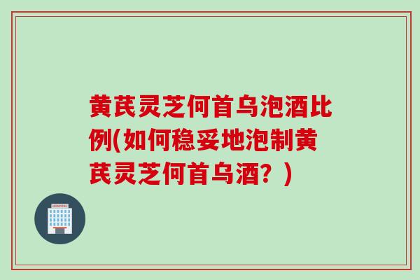 黄芪灵芝何首乌泡酒比例(如何稳妥地泡制黄芪灵芝何首乌酒？)