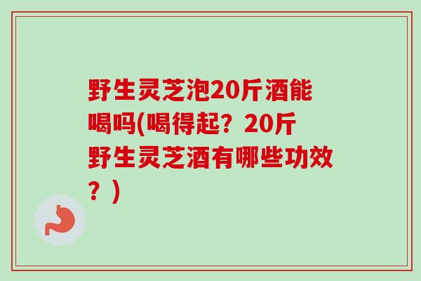 野生灵芝泡20斤酒能喝吗(喝得起？20斤野生灵芝酒有哪些功效？)