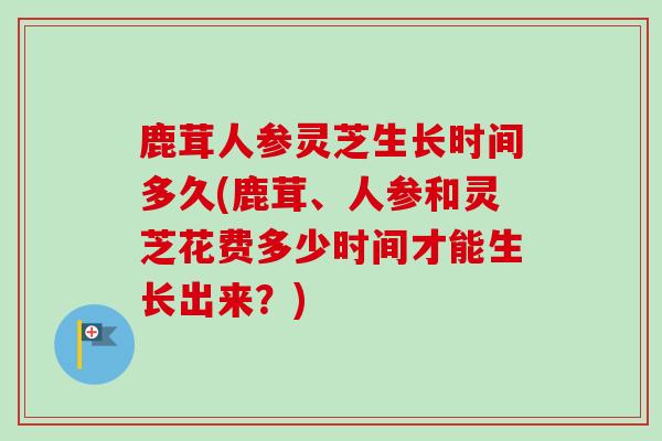 鹿茸人参灵芝生长时间多久(鹿茸、人参和灵芝花费多少时间才能生长出来？)