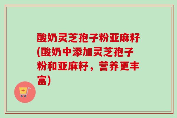 酸奶灵芝孢子粉亚麻籽(酸奶中添加灵芝孢子粉和亚麻籽，营养更丰富)