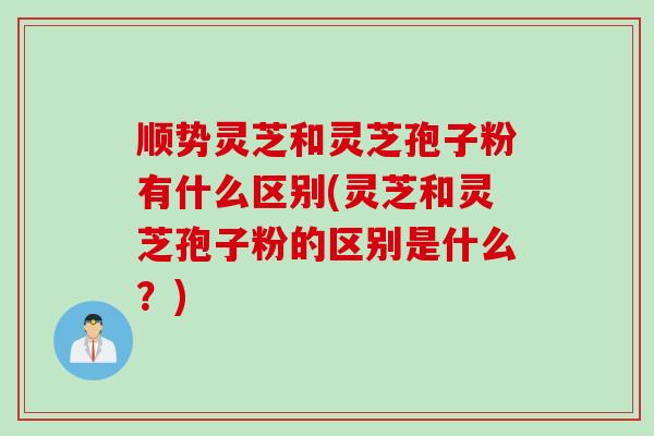顺势灵芝和灵芝孢子粉有什么区别(灵芝和灵芝孢子粉的区别是什么?) 顺势灵芝和灵芝孢子粉有什么区别(灵芝和灵芝孢子粉的区别是什么?)