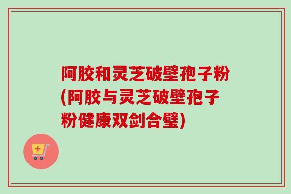 阿胶和灵芝破壁孢子粉(阿胶与灵芝破壁孢子粉健康双剑合璧)