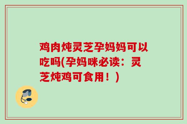 鸡肉炖灵芝孕妈妈可以吃吗(孕妈咪必读：灵芝炖鸡可食用！)