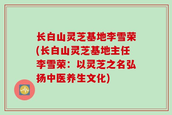 长白山灵芝基地李雪荣(长白山灵芝基地主任李雪荣：以灵芝之名弘扬中医养生文化)