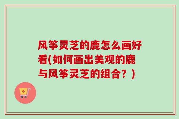 风筝灵芝的鹿怎么画好看(如何画出美观的鹿与风筝灵芝的组合？)