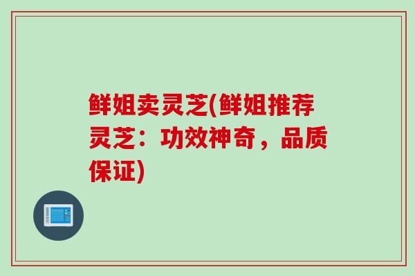 鲜姐卖灵芝(鲜姐推荐灵芝：功效神奇，品质保证)