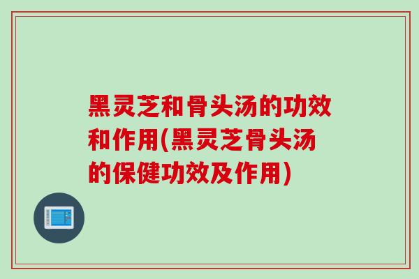 黑灵芝和骨头汤的功效和作用(黑灵芝骨头汤的保健功效及作用)