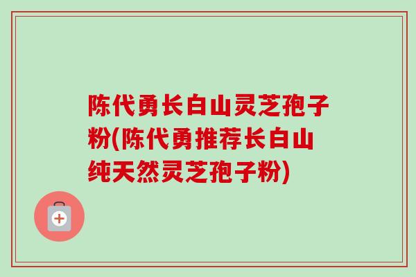 陈代勇长白山灵芝孢子粉(陈代勇推荐长白山纯天然灵芝孢子粉) 陈代勇长白山灵芝孢子粉(陈代勇推荐长白山纯天然灵芝孢子粉)