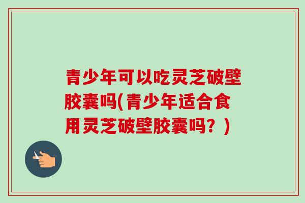 青少年可以吃灵芝破壁胶囊吗(青少年适合食用灵芝破壁胶囊吗？)