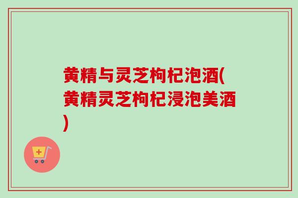 黄精与灵芝枸杞泡酒(黄精灵芝枸杞浸泡美酒)