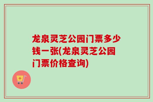 龙泉灵芝公园门票多少钱一张(龙泉灵芝公园门票价格查询)