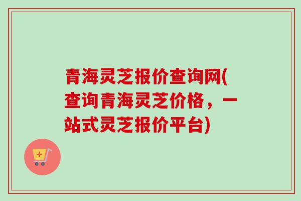 青海灵芝报价查询网(查询青海灵芝价格，一站式灵芝报价平台)