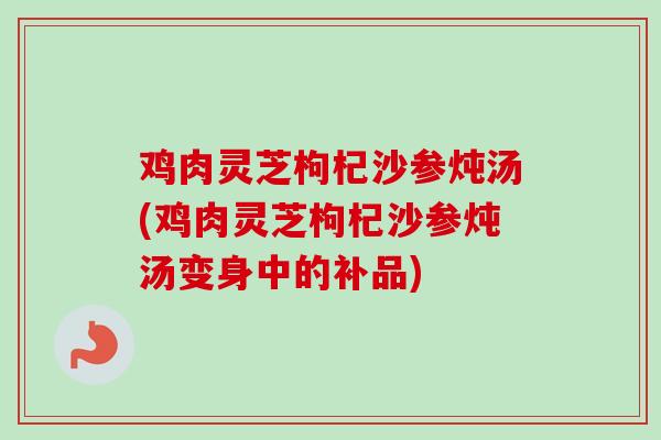 鸡肉灵芝枸杞沙参炖汤(鸡肉灵芝枸杞沙参炖汤变身中的补品)