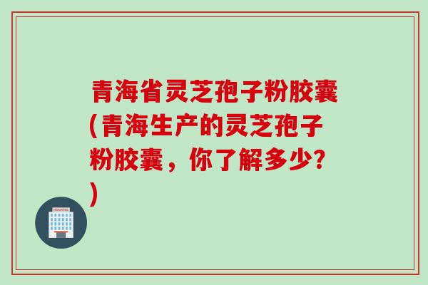 青海省灵芝孢子粉胶囊(青海生产的灵芝孢子粉胶囊,你了解多少?) 青海省灵芝孢子粉胶囊(青海生产的灵芝孢子粉胶囊,你了解多少?)