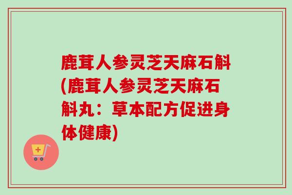 鹿茸人参灵芝天麻石斛(鹿茸人参灵芝天麻石斛丸：草本配方促进身体健康)